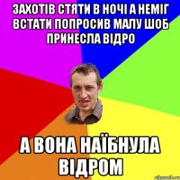 захотів стяти в ночі а неміг встати попросив малу шоб принесла відро а вона наїбнула відром