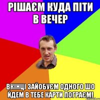 Рішаєм куда піти в вечер Вкінці зайобуєм одного шо йдем в тебе карти пограєм!