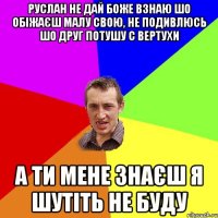 Руслан не дай боже взнаю шо обіжаєш малу свою, не подивлюсь шо друг потушу с вертухи а ти мене знаєш я шутіть не буду