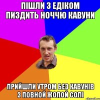 ПІШЛИ З ЕДІКОМ ПИЗДИТЬ НОЧЧЮ КАВУНИ ПРИЙШЛИ УТРОМ БЕЗ КАВУНІВ З ПОВНОЙ ЖОПОЙ СОЛІ