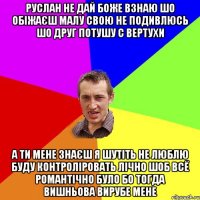 Руслан не дай боже взнаю шо обіжаєш малу свою не подивлюсь шо друг потушу с вертухи а ти мене знаєш я шутіть не люблю буду контроліровать лічно шоб всё романтічно було бо тогда Вишньова вирубе мене