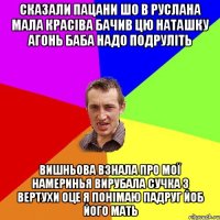 сказали пацани шо в Руслана мала красіва бачив цю Наташку Агонь баба надо подруліть Вишньова взнала про мої намеринья вирубала сучка з вертухи оце я понімаю падруг йоб його мать