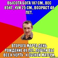 Высота бога 187 см., вес 85кг., хуй 25 см., возраст 48 лет. Второго марта день рождение 49 лет. Пошли вы все к черту - к ебеной матери.