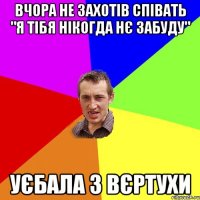 Вчора не захотів співать "я тібя нікогда нє забуду" уєбала з вєртухи