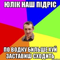 юлік наш підріс по водку бильше хуй заставиш сходить