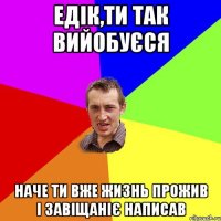 ЕДІК,ТИ ТАК ВИЙОБУЄСЯ НАЧЕ ТИ ВЖЕ ЖИЗНЬ ПРОЖИВ І ЗАВІЩАНІЄ НАПИСАВ