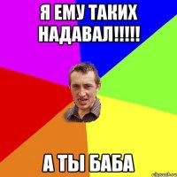 я ему таких надавал!!!!! а ты баба