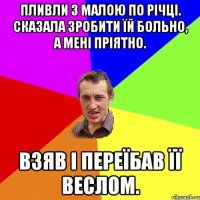 Пливли з малою по річці. Сказала зробити їй больно, а мені пріятно. Взяв і переїбав її веслом.