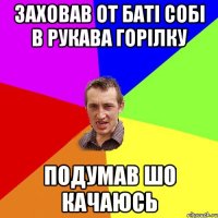 ЗАХОВАВ ОТ БАТІ СОБІ В РУКАВА ГОРІЛКУ ПОДУМАВ ШО КАЧАЮСЬ