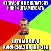 Отправіли в бібліатєку книги штампувать Штампонув руку,сказав шо зек