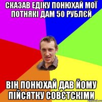 СКАЗАВ ЕДІКУ ПОНЮХАЙ МОЇ ПОТНЯКІ ДАМ 50 РУБЛЄЙ ВІН ПОНЮХАЙ ДАВ ЙОМУ ПІЙСЯТКУ СОВЄТСКІМИ