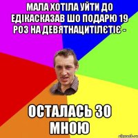 мала хотіла уйти до едікасказав шо подарю 19 роз на девятнацитілєтіє - осталась зо мною