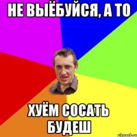 не выёбуйся, а то хуём сосать будеш