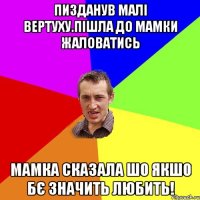 Пизданув малі вертуху.пішла до мамки жаловатись Мамка сказала шо якшо бє значить любить!