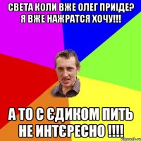 Света коли вже Олег приіде? я вже нажратся хочу!!! а то с Єдиком пить не интєресно !!!!