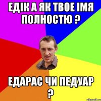 Едік а як твое імя полностю ? Едарас чи Педуар ?