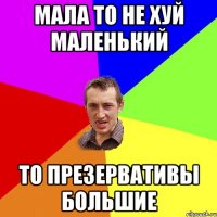 Мала то не хуй маленький то презервативы большие