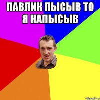 Павлик пысыв то я напысыв 