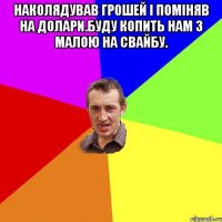 Наколядував грошей і поміняв на долари.Буду копить нам з малою на свайбу. 