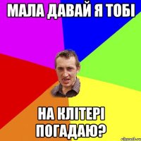 МАЛА ДАВАЙ Я ТОБI НА КЛIТЕРI ПОГАДАЮ?