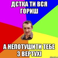 дєтка ти вся гориш а непотушити тебе з вертухі