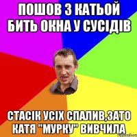 ПОШОВ З КАТЬОЙ БИТЬ ОКНА У СУСІДІВ СТАСІК УСІХ СПАЛИВ,ЗАТО КАТЯ "МУРКУ" ВИВЧИЛА