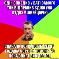 Єдік спиздив у баті самого той відправив Єдіка уна отдих у швейцарію сначала почкі,потім серце. годаіка чєрєз 2 пєчєнь бо пока спирт вивітрется