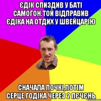 Єдік спиздив у баті самогон.той відправив Єдіка на отдих у швейцарію сначала почкі,потім серце.годіка через 2 пєчєнь