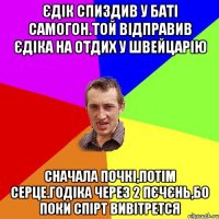 Єдік спиздив у баті самогон.той відправив Єдіка на отдих у швейцарію сначала почкі,потім серце.годіка через 2 пєчєнь,бо поки спірт вивітрется