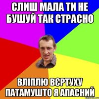 Слиш мала ти не бушуй так страсно вліплю вєртуху патамушто я апасний