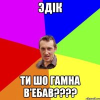 Эдік ти шо гамна в'ебав????