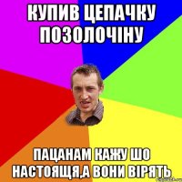 купив цепачку позолочіну пацанам кажу шо настоящя,а вони вірять