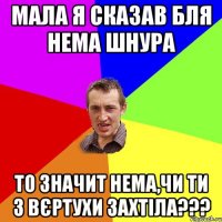 мала я сказав бля нема шнура то значит нема,чи ти з вєртухи захтіла???