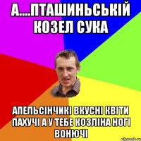 А....Пташиньській козел сука апельсінчикі вкусні квіти пахучі а у тебе козліна ногі вонючі