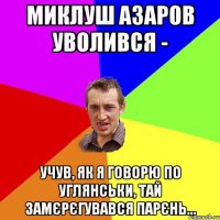 Миклуш азаров уволився - учув, як я говорю по углянськи, тай замєрєгувався парєнь...