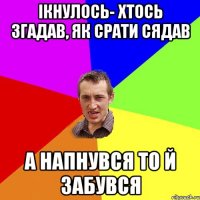 Ікнулось- хтось згадав, як срати сядав а напнувся то й забувся