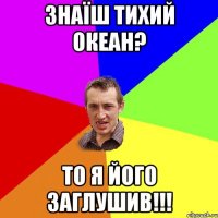 Знаїш Тихий Океан? То я його заглушив!!!