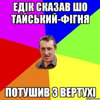 Едік сказав шо тайський-фігня потушив з вертухі