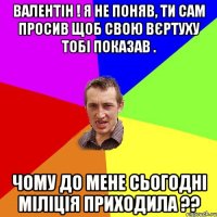 ВАЛЕНТІН ! Я НЕ ПОНЯВ, ТИ САМ ПРОСИВ ЩОБ СВОЮ ВЄРТУХУ ТОБІ ПОКАЗАВ . ЧОМУ ДО МЕНЕ СЬОГОДНІ МІЛІЦІЯ ПРИХОДИЛА ??