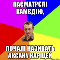 пасматрєлі камєдію, почалі називать Аксану каріцей