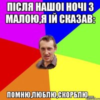 Після нашоі ночі з малою,я ій сказав: ПОМНЮ,ЛЮБЛЮ,СКОРБЛЮ....