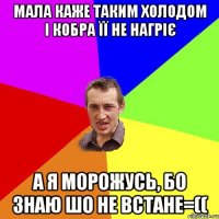 МАЛА КАЖЕ ТАКИМ ХОЛОДОМ І КОБРА ЇЇ НЕ НАГРІЄ А Я МОРОЖУСЬ, БО ЗНАЮ ШО НЕ ВСТАНЕ=((