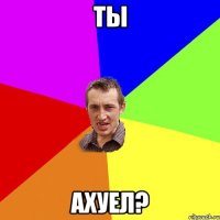 ТЫ АХУЕЛ?