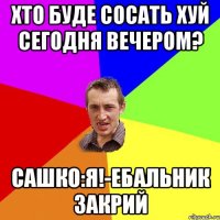 хто буде сосать хуй сегодня вечером? Сашко:Я!-ебальник закрий