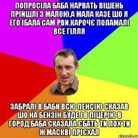 попросіла баба нарвать вішень прійшлі з малою,а мала казе шо я его їбала сам рви.карочє поламалі все гілля забралі в баби всю пенсію сказав шо на бензін буде і в піцерію в город.баба сказала єбать ти лох ти ж маскві прієхал