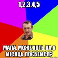 1,2,3,4,5 мала, може хоть на 6 місяць поєбемся?