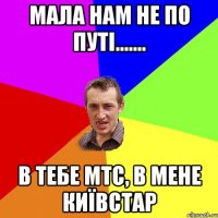 МАЛА НАМ НЕ ПО ПУТІ....... В ТЕБЕ мтс, В МЕНЕ київстар