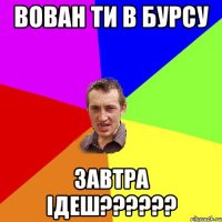 Вован ти в бурсу завтра ідеш??????