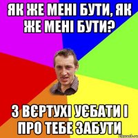 Як же мені бути, як же мені бути? З вєртухі уєбати і про тебе забути