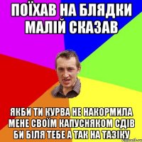 поїхав на блядки малій сказав якби ти курва не накормила мене своїм капусняком сдів би біля тебе а так на тазіку